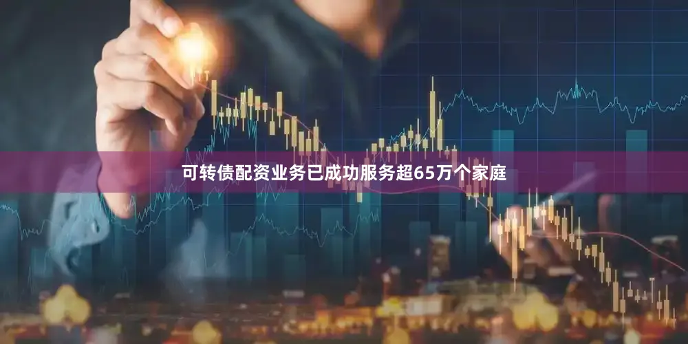 可转债配资业务已成功服务超65万个家庭