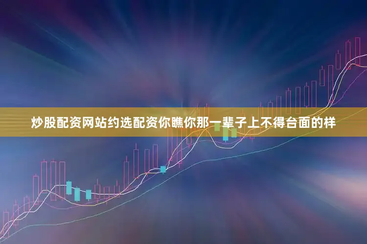 炒股配资网站约选配资你瞧你那一辈子上不得台面的样