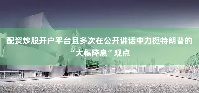 配资炒股开户平台且多次在公开讲话中力挺特朗普的“大幅降息”观点