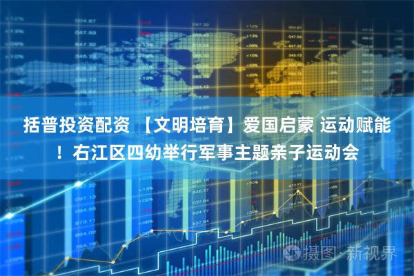 括普投资配资 【文明培育】爱国启蒙 运动赋能！右江区四幼举行军事主题亲子运动会